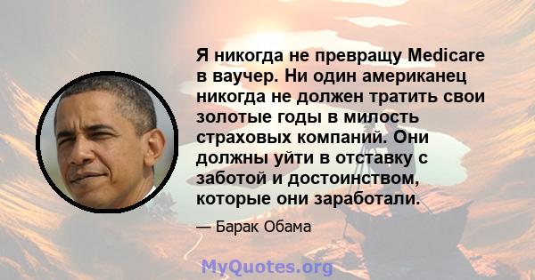 Я никогда не превращу Medicare в ваучер. Ни один американец никогда не должен тратить свои золотые годы в милость страховых компаний. Они должны уйти в отставку с заботой и достоинством, которые они заработали.