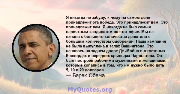 Я никогда не забуду, к чему на самом деле принадлежит эта победа. Это принадлежит вам. Это принадлежит вам. Я никогда не был самым вероятным кандидатом на этот офис. Мы не начали с большого количества денег или с