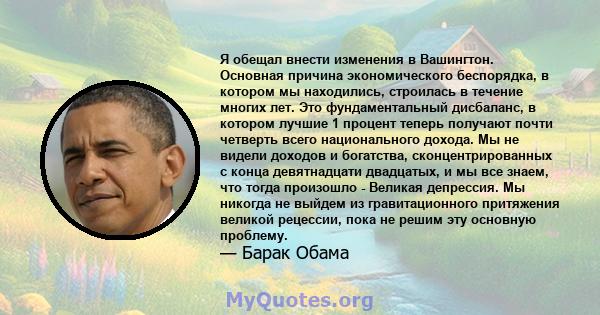 Я обещал внести изменения в Вашингтон. Основная причина экономического беспорядка, в котором мы находились, строилась в течение многих лет. Это фундаментальный дисбаланс, в котором лучшие 1 процент теперь получают почти 