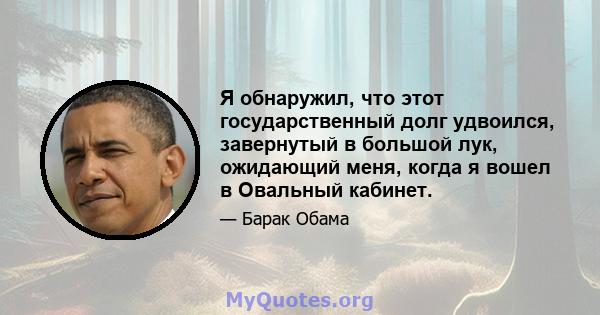 Я обнаружил, что этот государственный долг удвоился, завернутый в большой лук, ожидающий меня, когда я вошел в Овальный кабинет.