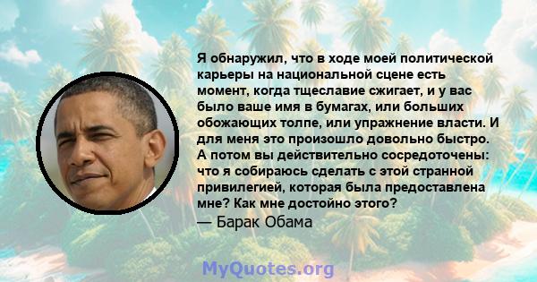 Я обнаружил, что в ходе моей политической карьеры на национальной сцене есть момент, когда тщеславие сжигает, и у вас было ваше имя в бумагах, или больших обожающих толпе, или упражнение власти. И для меня это произошло 