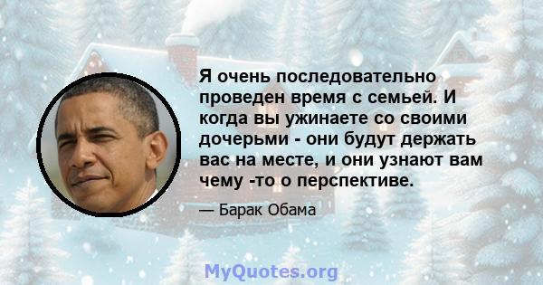 Я очень последовательно проведен время с семьей. И когда вы ужинаете со своими дочерьми - они будут держать вас на месте, и они узнают вам чему -то о перспективе.