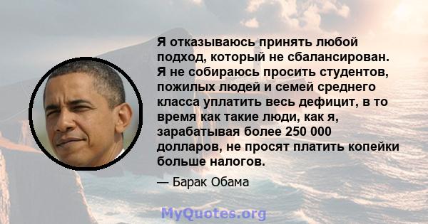 Я отказываюсь принять любой подход, который не сбалансирован. Я не собираюсь просить студентов, пожилых людей и семей среднего класса уплатить весь дефицит, в то время как такие люди, как я, зарабатывая более 250 000