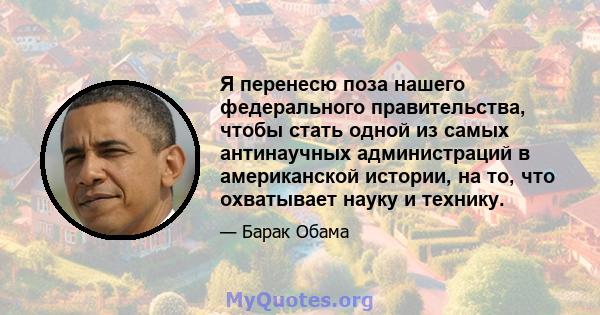 Я перенесю поза нашего федерального правительства, чтобы стать одной из самых антинаучных администраций в американской истории, на то, что охватывает науку и технику.