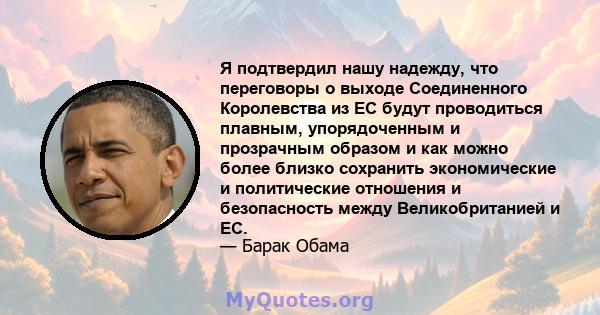 Я подтвердил нашу надежду, что переговоры о выходе Соединенного Королевства из ЕС будут проводиться плавным, упорядоченным и прозрачным образом и как можно более близко сохранить экономические и политические отношения и 