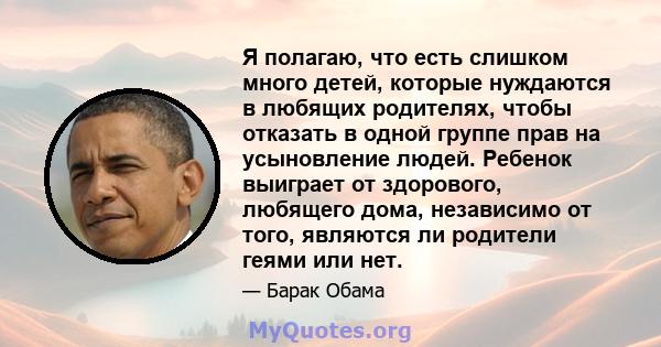 Я полагаю, что есть слишком много детей, которые нуждаются в любящих родителях, чтобы отказать в одной группе прав на усыновление людей. Ребенок выиграет от здорового, любящего дома, независимо от того, являются ли