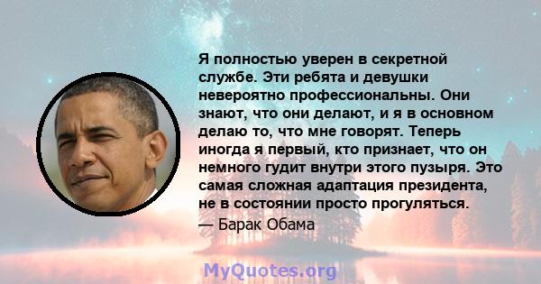 Я полностью уверен в секретной службе. Эти ребята и девушки невероятно профессиональны. Они знают, что они делают, и я в основном делаю то, что мне говорят. Теперь иногда я первый, кто признает, что он немного гудит