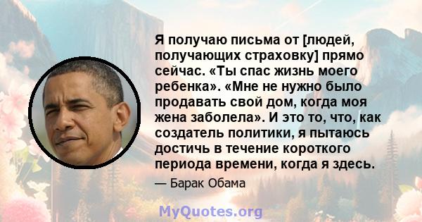 Я получаю письма от [людей, получающих страховку] прямо сейчас. «Ты спас жизнь моего ребенка». «Мне не нужно было продавать свой дом, когда моя жена заболела». И это то, что, как создатель политики, я пытаюсь достичь в