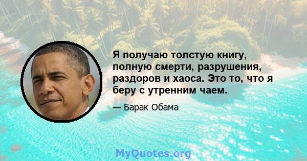 Я получаю толстую книгу, полную смерти, разрушения, раздоров и хаоса. Это то, что я беру с утренним чаем.