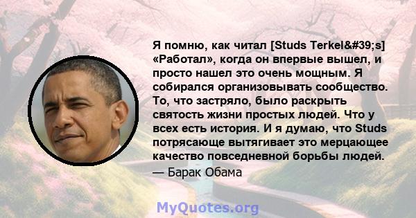 Я помню, как читал [Studs Terkel's] «Работал», когда он впервые вышел, и просто нашел это очень мощным. Я собирался организовывать сообщество. То, что застряло, было раскрыть святость жизни простых людей. Что у всех 