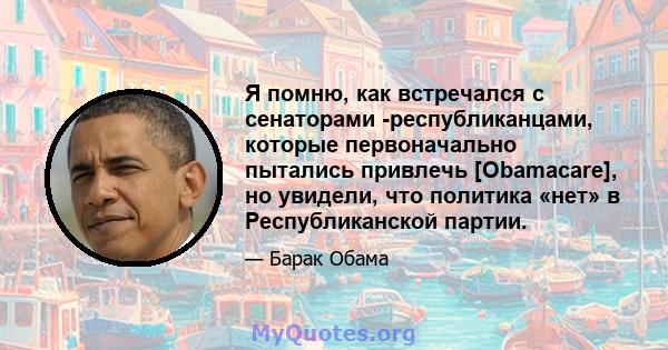 Я помню, как встречался с сенаторами -республиканцами, которые первоначально пытались привлечь [Obamacare], но увидели, что политика «нет» в Республиканской партии.