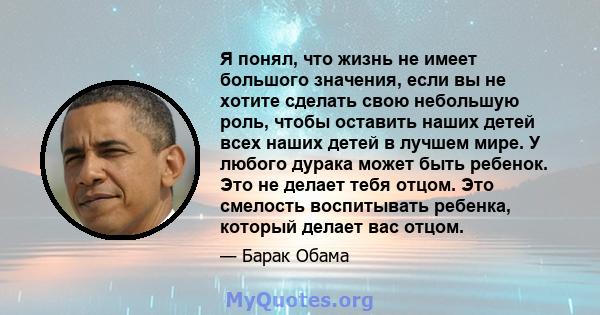 Я понял, что жизнь не имеет большого значения, если вы не хотите сделать свою небольшую роль, чтобы оставить наших детей всех наших детей в лучшем мире. У любого дурака может быть ребенок. Это не делает тебя отцом. Это