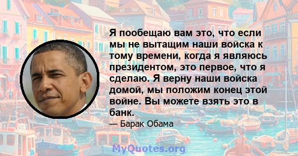 Я пообещаю вам это, что если мы не вытащим наши войска к тому времени, когда я являюсь президентом, это первое, что я сделаю. Я верну наши войска домой, мы положим конец этой войне. Вы можете взять это в банк.