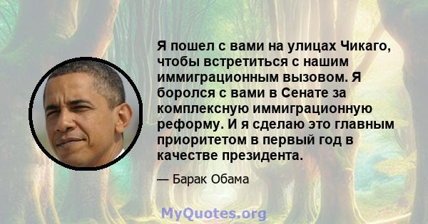 Я пошел с вами на улицах Чикаго, чтобы встретиться с нашим иммиграционным вызовом. Я боролся с вами в Сенате за комплексную иммиграционную реформу. И я сделаю это главным приоритетом в первый год в качестве президента.