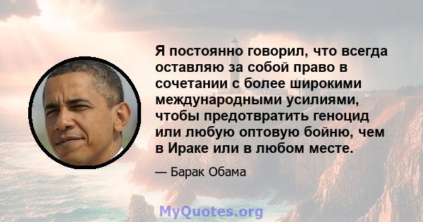 Я постоянно говорил, что всегда оставляю за собой право в сочетании с более широкими международными усилиями, чтобы предотвратить геноцид или любую оптовую бойню, чем в Ираке или в любом месте.