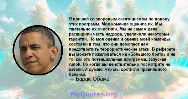 Я пришел со здоровым скептицизмом по поводу этих программ. Моя команда оценила их. Мы тщательно их очистили. Мы на самом деле расширили часть надзора, увеличили некоторые гарантии. Но моя оценка и оценка моей команды