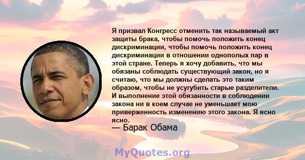 Я призвал Конгресс отменить так называемый акт защиты брака, чтобы помочь положить конец дискриминации, чтобы помочь положить конец дискриминации в отношении однополых пар в этой стране. Теперь я хочу добавить, что мы