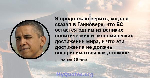 Я продолжаю верить, когда я сказал в Ганновере, что ЕС остается одним из великих политических и экономических достижений мира, и что эти достижения не должны восприниматься как должное.