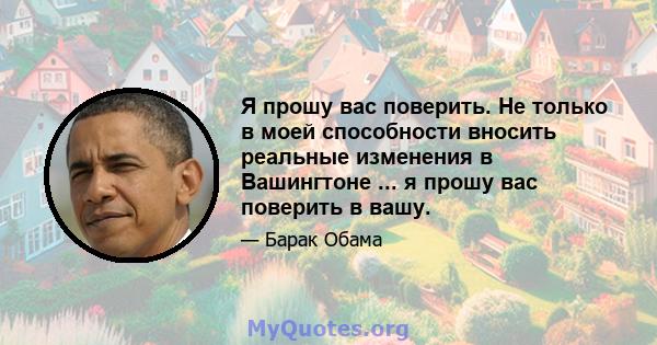 Я прошу вас поверить. Не только в моей способности вносить реальные изменения в Вашингтоне ... я прошу вас поверить в вашу.