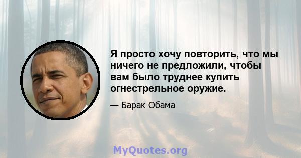 Я просто хочу повторить, что мы ничего не предложили, чтобы вам было труднее купить огнестрельное оружие.