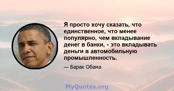 Я просто хочу сказать, что единственное, что менее популярно, чем вкладывание денег в банки, - это вкладывать деньги в автомобильную промышленность.