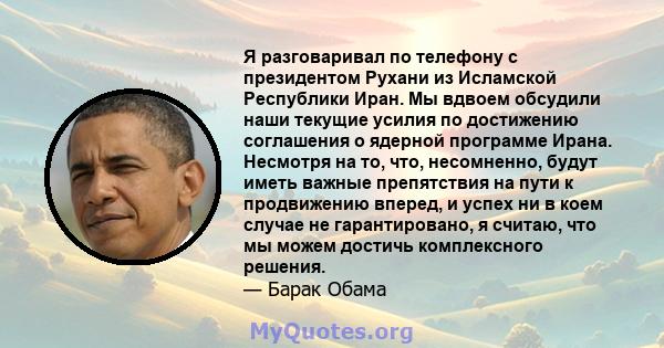 Я разговаривал по телефону с президентом Рухани из Исламской Республики Иран. Мы вдвоем обсудили наши текущие усилия по достижению соглашения о ядерной программе Ирана. Несмотря на то, что, несомненно, будут иметь