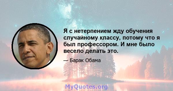 Я с нетерпением жду обучения случайному классу, потому что я был профессором. И мне было весело делать это.