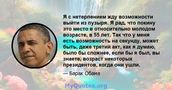 Я с нетерпением жду возможности выйти из пузыря. Я рад, что покину это место в относительно молодом возрасте, в 55 лет. Так что у меня есть возможность на секунду, может быть, даже третий акт, как я думаю, было бы