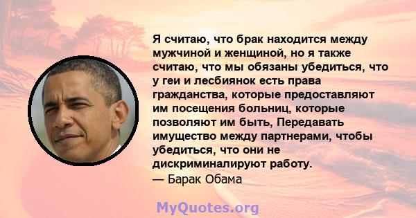 Я считаю, что брак находится между мужчиной и женщиной, но я также считаю, что мы обязаны убедиться, что у геи и лесбиянок есть права гражданства, которые предоставляют им посещения больниц, которые позволяют им быть,