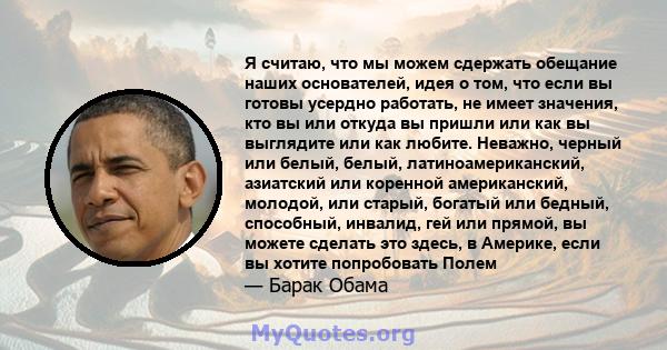 Я считаю, что мы можем сдержать обещание наших основателей, идея о том, что если вы готовы усердно работать, не имеет значения, кто вы или откуда вы пришли или как вы выглядите или как любите. Неважно, черный или белый, 