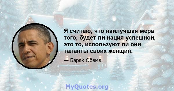 Я считаю, что наилучшая мера того, будет ли нация успешной, это то, используют ли они таланты своих женщин.