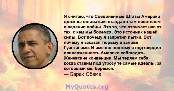 Я считаю, что Соединенные Штаты Америки должны оставаться стандартным носителем в ведении войны. Это то, что отличает нас от тех, с кем мы боремся. Это источник нашей силы. Вот почему я запретил пытки. Вот почему я