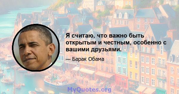 Я считаю, что важно быть открытым и честным, особенно с вашими друзьями.