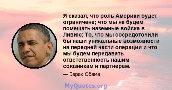 Я сказал, что роль Америки будет ограничена; что мы не будем помещать наземные войска в Ливию; То, что мы сосредоточили бы наши уникальные возможности на передней части операции и что мы будем передавать ответственность 