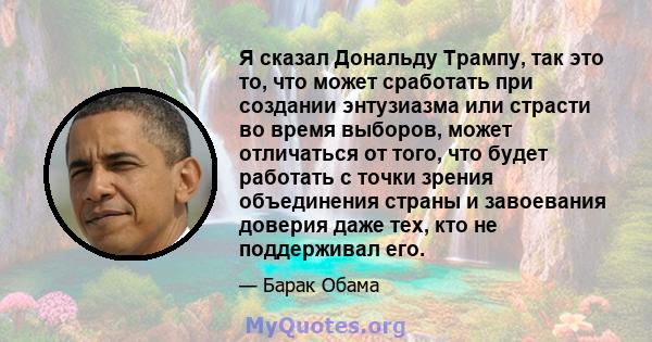 Я сказал Дональду Трампу, так это то, что может сработать при создании энтузиазма или страсти во время выборов, может отличаться от того, что будет работать с точки зрения объединения страны и завоевания доверия даже