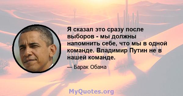 Я сказал это сразу после выборов - мы должны напомнить себе, что мы в одной команде. Владимир Путин не в нашей команде.