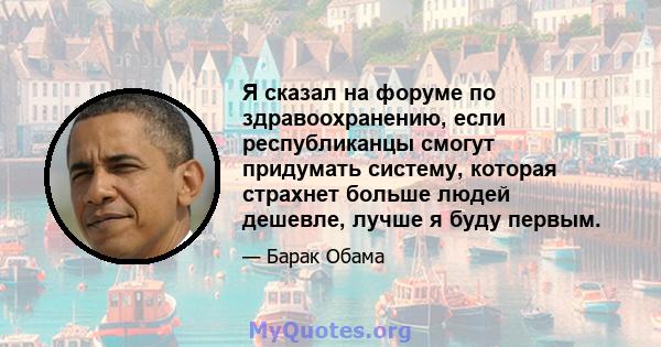 Я сказал на форуме по здравоохранению, если республиканцы смогут придумать систему, которая страхнет больше людей дешевле, лучше я буду первым.