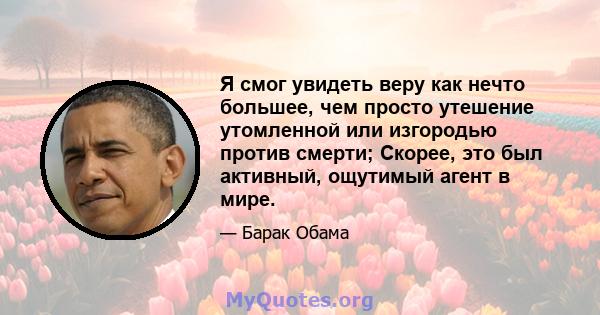 Я смог увидеть веру как нечто большее, чем просто утешение утомленной или изгородью против смерти; Скорее, это был активный, ощутимый агент в мире.