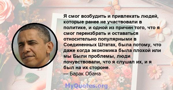 Я смог возбудить и привлекать людей, которые ранее не участвовали в политике, и одной из причин того, что я смог переизбрать и оставаться относительно популярными в Соединенных Штатах, была потому, что даже когда