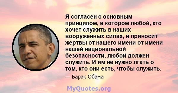 Я согласен с основным принципом, в котором любой, кто хочет служить в наших вооруженных силах, и приносит жертвы от нашего имени от имени нашей национальной безопасности, любой должен служить. И им не нужно лгать о том, 