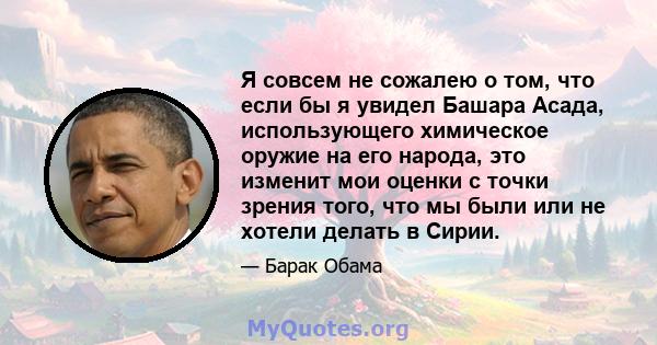 Я совсем не сожалею о том, что если бы я увидел Башара Асада, использующего химическое оружие на его народа, это изменит мои оценки с точки зрения того, что мы были или не хотели делать в Сирии.