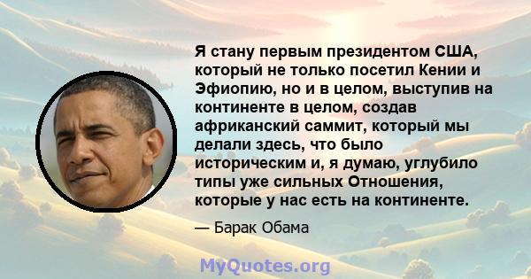 Я стану первым президентом США, который не только посетил Кении и Эфиопию, но и в целом, выступив на континенте в целом, создав африканский саммит, который мы делали здесь, что было историческим и, я думаю, углубило