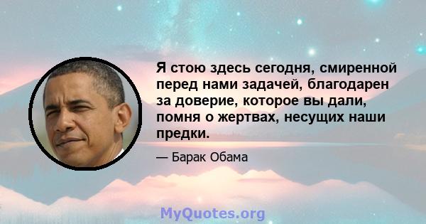 Я стою здесь сегодня, смиренной перед нами задачей, благодарен за доверие, которое вы дали, помня о жертвах, несущих наши предки.