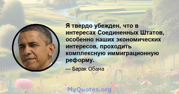 Я твердо убежден, что в интересах Соединенных Штатов, особенно наших экономических интересов, проходить комплексную иммиграционную реформу.