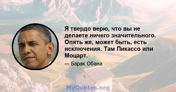 Я твердо верю, что вы не делаете ничего значительного. Опять же, может быть, есть исключения. Там Пикассо или Моцарт.