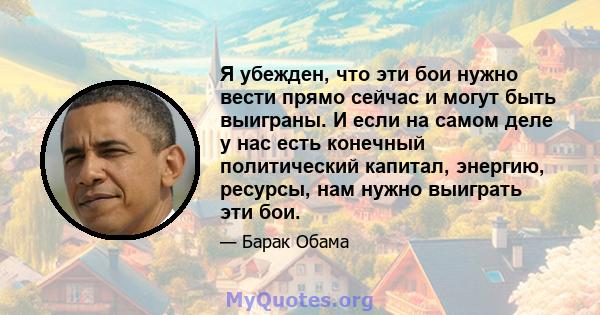 Я убежден, что эти бои нужно вести прямо сейчас и могут быть выиграны. И если на самом деле у нас есть конечный политический капитал, энергию, ресурсы, нам нужно выиграть эти бои.