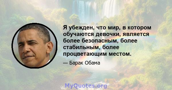 Я убежден, что мир, в котором обучаются девочки, является более безопасным, более стабильным, более процветающим местом.