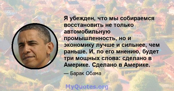 Я убежден, что мы собираемся восстановить не только автомобильную промышленность, но и экономику лучше и сильнее, чем раньше. И, по его мнению, будет три мощных слова: сделано в Америке. Сделано в Америке.