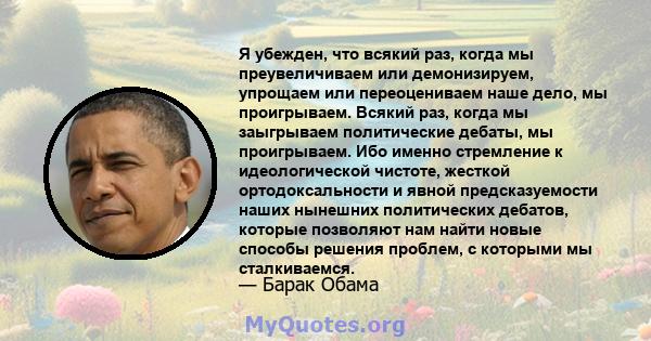 Я убежден, что всякий раз, когда мы преувеличиваем или демонизируем, упрощаем или переоцениваем наше дело, мы проигрываем. Всякий раз, когда мы заыгрываем политические дебаты, мы проигрываем. Ибо именно стремление к