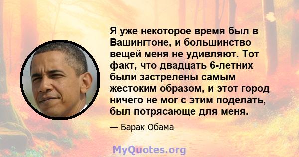 Я уже некоторое время был в Вашингтоне, и большинство вещей меня не удивляют. Тот факт, что двадцать 6-летних были застрелены самым жестоким образом, и этот город ничего не мог с этим поделать, был потрясающе для меня.